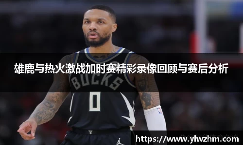 雄鹿与热火激战加时赛精彩录像回顾与赛后分析